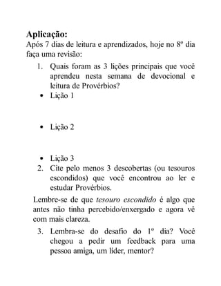 Aplicação:
Após 7 dias de leitura e aprendizados, hoje no 8º dia
faça uma revisão:
1. Quais foram as 3 lições principais que você
aprendeu nesta semana de devocional e
leitura de Provérbios?
Lição 1
Lição 2
Lição 3
2. Cite pelo menos 3 descobertas (ou tesouros
escondidos) que você encontrou ao ler e
estudar Provérbios.
Lembre-se de que tesouro escondido é algo que
antes não tinha percebido/enxergado e agora vê
com mais clareza.
3. Lembra-se do desafio do 1º dia? Você
chegou a pedir um feedback para uma
pessoa amiga, um líder, mentor?
 