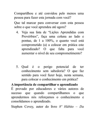 Compartilhou e até convidou pelo menos uma
pessoa para fazer esta jornada com você?
Que tal marcar para conversar com esta pessoa
sobre o que você aprendeu até agora?
4. Veja sua lista de “Lições Aprendidas com
Provérbios”, faça uma coluna ao lado e
pontue, de 1 a 100%, o quanto você está
comprometido (a) a colocar em prática este
aprendizado? O que falta para você
aumentar o nível de seu comprometimento?
5. Qual é o perigo potencial de ter
conhecimento sem sabedoria? O que faz
sentido para você fazer hoje, nesta semana,
para colocar o conhecimento em prática?
A importância de compartilhar o aprendizado
É provado por educadores e vários autores de
sucesso que quando compartilhamos o que
aprendermos nós reforçamos o conhecimento e
consolidamos o aprendizado.
Stephen Covey, autor do livro 8º Hábito – Da
 