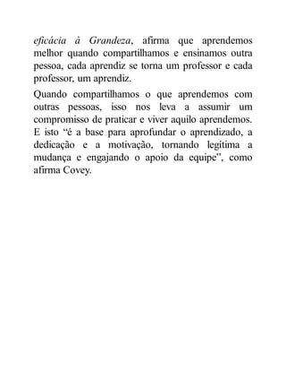 eficácia à Grandeza, afirma que aprendemos
melhor quando compartilhamos e ensinamos outra
pessoa, cada aprendiz se torna um professor e cada
professor, um aprendiz.
Quando compartilhamos o que aprendemos com
outras pessoas, isso nos leva a assumir um
compromisso de praticar e viver aquilo aprendemos.
E isto “é a base para aprofundar o aprendizado, a
dedicação e a motivação, tornando legítima a
mudança e engajando o apoio da equipe”, como
afirma Covey.
 