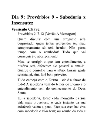 Dia 9: Provérbios 9 - Sabedoria x
Insensatez
Versículo Chave:
Provérbios 9: 7-12 (Versão A Mensagem)
Quem discutir com um arrogante será
desprezado, quem tentar repreender seu mau
comportamento só terá insulto. Não perca
tempo com o zombador! Tudo que vai
conseguir é o aborrecimento!
Mas, se corrigir o que tem entendimento, a
história será diferente: ele passará a amá-lo!
Guarde o conselho para o sábio. Ensine gente
sensata, aí, sim, fará bom proveito.
Tudo começa com o Eterno – ele é a chave de
tudo! A sabedoria vem do temor do Eterno e o
entendimento vem do conhecimento do Deus
Santo.
Eu a sabedoria, torno cada momento da sua
vida mais proveitoso, e cada instante da sua
existência valerá a pena. Faça sua escolha: viva
com sabedoria e viva bem; ou zombe da vida e
 