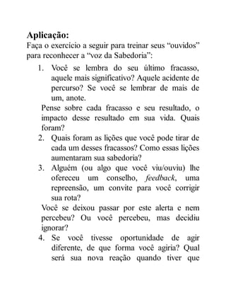 Aplicação:
Faça o exercício a seguir para treinar seus “ouvidos”
para reconhecer a “voz da Sabedoria”:
1. Você se lembra do seu último fracasso,
aquele mais significativo? Aquele acidente de
percurso? Se você se lembrar de mais de
um, anote.
Pense sobre cada fracasso e seu resultado, o
impacto desse resultado em sua vida. Quais
foram?
2. Quais foram as lições que você pode tirar de
cada um desses fracassos? Como essas lições
aumentaram sua sabedoria?
3. Alguém (ou algo que você viu/ouviu) lhe
ofereceu um conselho, feedback, uma
repreensão, um convite para você corrigir
sua rota?
Você se deixou passar por este alerta e nem
percebeu? Ou você percebeu, mas decidiu
ignorar?
4. Se você tivesse oportunidade de agir
diferente, de que forma você agiria? Qual
será sua nova reação quando tiver que
 