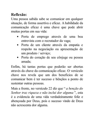 Reflexão:
Uma pessoa sabida sabe se comunicar em qualquer
situação, de forma assertiva e eficaz. A habilidade da
comunicação eficaz é uma chave que pode abrir
muitas portas em sua vida:
Porta de emprego através de uma boa
entrevista com o recrutador da vaga;
Porta de um cliente através da empatia e
respeito na negociação ou apresentação de
um produto / serviço;
Porta do coração de seu cônjuge ou pessoa
amada;
Enfim, há tantas portas que poderão ser abertas
através da chave da comunicação eficaz. O versículo
chave nos revela que um dos benefícios de se
comunicar bem é ter sucesso e bênçãos a ponto de
sustentar outras pessoas.
Mais a frente, no versículo 22 diz que “ a benção do
Senhor traz riqueza e não inclui dor alguma ”, esta
é a evidencia de uma vida verdadeiramente feliz e
abençoada por Deus, pois o sucesso vindo de Deus
não acrescenta dor alguma.
 