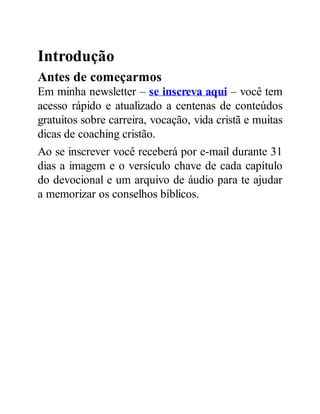 Introdução
Antes de começarmos
Em minha newsletter – se inscreva aqui – você tem
acesso rápido e atualizado a centenas de conteúdos
gratuitos sobre carreira, vocação, vida cristã e muitas
dicas de coaching cristão.
Ao se inscrever você receberá por e-mail durante 31
dias a imagem e o versículo chave de cada capítulo
do devocional e um arquivo de áudio para te ajudar
a memorizar os conselhos bíblicos.
 