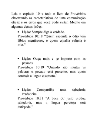 Leia o capitulo 10 e todo o livro de Provérbios
observando as características de uma comunicação
eficaz e os erros que você pode evitar. Medite em
algumas dessas lições:
Lição: Sempre diga a verdade.
Provérbios 10:18 “Quem esconde o ódio tem
lábios mentirosos, e quem espalha calúnia é
tolo.”
Lição: Ouça mais e se importe com as
pessoas.
Provérbios 10:19 “Quando são muitas as
palavras o pecado está presente, mas quem
controla a língua é sensato.”
Lição: Compartilhe uma sabedoria
verdadeira.
Provérbios 10:31 “A boca do justo produz
sabedoria, mas a língua perversa será
extirpada.”
 