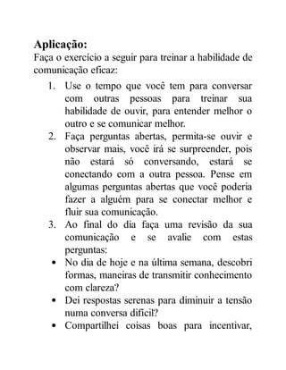 Aplicação:
Faça o exercício a seguir para treinar a habilidade de
comunicação eficaz:
1. Use o tempo que você tem para conversar
com outras pessoas para treinar sua
habilidade de ouvir, para entender melhor o
outro e se comunicar melhor.
2. Faça perguntas abertas, permita-se ouvir e
observar mais, você irá se surpreender, pois
não estará só conversando, estará se
conectando com a outra pessoa. Pense em
algumas perguntas abertas que você poderia
fazer a alguém para se conectar melhor e
fluir sua comunicação.
3. Ao final do dia faça uma revisão da sua
comunicação e se avalie com estas
perguntas:
No dia de hoje e na última semana, descobri
formas, maneiras de transmitir conhecimento
com clareza?
Dei respostas serenas para diminuir a tensão
numa conversa difícil?
Compartilhei coisas boas para incentivar,
 