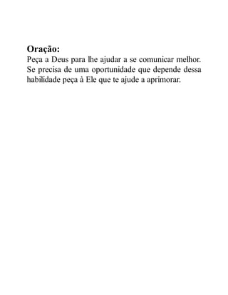 Oração:
Peça a Deus para lhe ajudar a se comunicar melhor.
Se precisa de uma oportunidade que depende dessa
habilidade peça à Ele que te ajude a aprimorar.
 