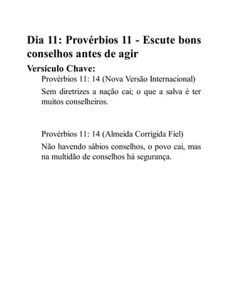 Dia 11: Provérbios 11 - Escute bons
conselhos antes de agir
Versículo Chave:
Provérbios 11: 14 (Nova Versão Internacional)
Sem diretrizes a nação cai; o que a salva é ter
muitos conselheiros.
Provérbios 11: 14 (Almeida Corrigida Fiel)
Não havendo sábios conselhos, o povo cai, mas
na multidão de conselhos há segurança.
 