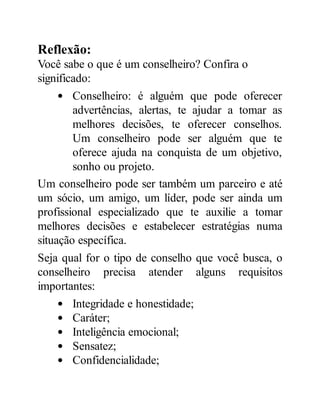 Reflexão:
Você sabe o que é um conselheiro? Confira o
significado:
Conselheiro: é alguém que pode oferecer
advertências, alertas, te ajudar a tomar as
melhores decisões, te oferecer conselhos.
Um conselheiro pode ser alguém que te
oferece ajuda na conquista de um objetivo,
sonho ou projeto.
Um conselheiro pode ser também um parceiro e até
um sócio, um amigo, um líder, pode ser ainda um
profissional especializado que te auxilie a tomar
melhores decisões e estabelecer estratégias numa
situação específica.
Seja qual for o tipo de conselho que você busca, o
conselheiro precisa atender alguns requisitos
importantes:
Integridade e honestidade;
Caráter;
Inteligência emocional;
Sensatez;
Confidencialidade;
 