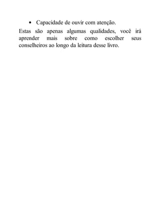 Capacidade de ouvir com atenção.
Estas são apenas algumas qualidades, você irá
aprender mais sobre como escolher seus
conselheiros ao longo da leitura desse livro.
 