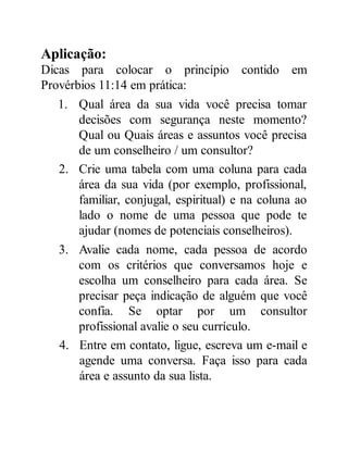 Aplicação:
Dicas para colocar o princípio contido em
Provérbios 11:14 em prática:
1. Qual área da sua vida você precisa tomar
decisões com segurança neste momento?
Qual ou Quais áreas e assuntos você precisa
de um conselheiro / um consultor?
2. Crie uma tabela com uma coluna para cada
área da sua vida (por exemplo, profissional,
familiar, conjugal, espiritual) e na coluna ao
lado o nome de uma pessoa que pode te
ajudar (nomes de potenciais conselheiros).
3. Avalie cada nome, cada pessoa de acordo
com os critérios que conversamos hoje e
escolha um conselheiro para cada área. Se
precisar peça indicação de alguém que você
confia. Se optar por um consultor
profissional avalie o seu currículo.
4. Entre em contato, ligue, escreva um e-mail e
agende uma conversa. Faça isso para cada
área e assunto da sua lista.
 
