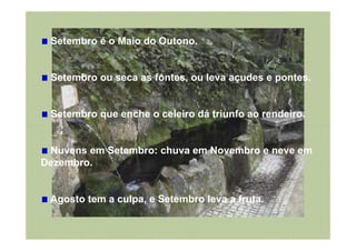 Setembro é o Maio do Outono.


 Setembro ou seca as fontes, ou leva açudes e pontes.


 Setembro que enche o celeiro dá triunfo ao rendeiro.


 Nuvens em Setembro: chuva em Novembro e neve em
Dezembro.


 Agosto tem a culpa, e Setembro leva a fruta.
 