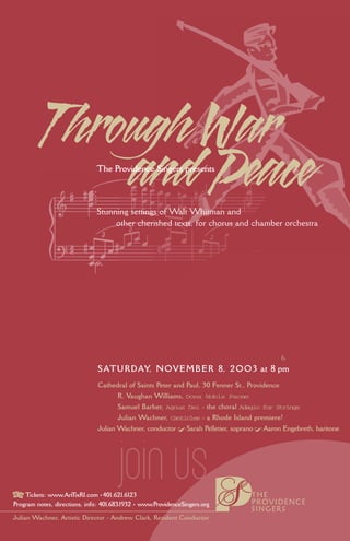 Through War
              and Peace        The Providence Singers presents



                               Stunning settings of Walt Whitman and
                                    other cherished texts, for chorus and chamber orchestra




                               S ATU R D AY, N O V E M B E R 8, 2 O O 3 at 8 pm
                               Cathedral of Saints Peter and Paul, 30 Fenner St., Providence
                                      R. Vaughan Williams, Dona Nobis Pacem
                                      Samuel Barber, Agnus Dei - the choral Adagio for Strings
                                      Julian Wachner, Canticles - a Rhode Island premiere!
                               Julian Wachner, conductor ! Sarah Pelletier, soprano ! Aaron Engebreth, baritone




                                       Jioin us                                   THE
    Tickets: www.Art ixRI.com • 401.621.6123
                      T
                                                                                  PROVIDENCE
Program notes, directions, info: 401.683.1932 • www.ProvidenceSingers.org
                                                                                  SINGERS
Julian Wachner, Artistic Director - Andrew Clark, Resident Conductor
 
