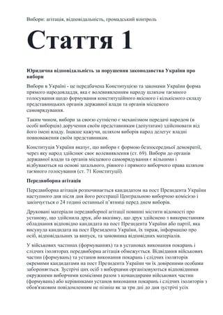 Вибори: агітація, відповідальність, громадський контроль
Стаття 1
Юридична відповідальність за порушення законодавства України про
вибори
Вибори в Україні - це передбачена Конституцією та законами України форма
прямого народовладдя, яка є волевиявленням народу шляхом таємного
голосування щодо формування конституційного якісного і кількісного складу
представницьких органів державної влади та органів місцевого
самоврядування.
Таким чином, вибори за своєю сутністю є механізмом передачі народом (в
особі виборців) доручення своїм представникам (депутатам) здійснювати від
його імені владу. Інакше кажучи, шляхом виборів народ делегує владні
повноваження своїм представникам.
Конституція України вказує, що вибори є формою безпосередньої демократії,
через яку народ здійснює своє волевиявлення (ст. 69). Вибори до органів
державної влади та органів місцевого самоврядування є вільними і
відбуваються на основі загального, рівного і прямого виборчого права шляхом
таємного голосування (ст. 71 Конституції).
Передвиборна агітація
Передвиборна агітація розпочинається кандидатом на пост Президента України
наступного дня після дня його реєстрації Центральною виборчою комісією і
закінчується о 24 годині останньої п’ятниці перед днем виборів.
Друковані матеріали передвиборної агітації повинні містити відомості про
установу, що здійснила друк, або вказівку, що друк здійснено з використанням
обладнання відповідно кандидата на пост Президента України або партії, яка
висунула кандидата на пост Президента України, їх тираж, інформацію про
осіб, відповідальних за випуск, та замовника відповідних матеріалів.
У військових частинах (формуваннях) та в установах виконання покарань і
слідчих ізоляторах передвиборна агітація обмежується. Відвідання військових
частин (формувань) та установ виконання покарань і слідчих ізоляторів
окремими кандидатами на пост Президента України чи їх довіреними особами
забороняється. Зустрічі цих осіб з виборцями організовуються відповідними
окружними виборчими комісіями разом з командирами військових частин
(формувань) або керівниками установ виконання покарань і слідчих ізоляторів з
обов'язковим повідомленням не пізніш як за три дні до дня зустрічі усіх
 