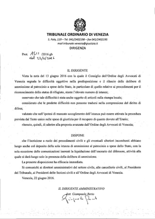 .~...•
•TRIBUNALE ORDINARIO DI VENEZIA
s. Polo, 119- Te/. 041/2402198 -fax 041/2402195
moil tribuna/e. venezia@giustizia.it
DIRIGENZA
Prot. A<;ll /2016gb
~ 1...S( (,l'7P< J.
IL DIRIGENTE
Vista la notil del 13 giugno 2016 con la quale il Consiglio dell'Ordine degli Avvocati di
Venezia segnala le difficoltà oggettive nella predisposizione e il rilascio delle delibere di
ammissione al patrocinio a spese dello Stato, in particolare di quelle relative ai procedimenti per il
riconoscimento dello status di rifugiato, stante l'elevato numero di istanze; .
osservato che tale difficoltà è stata anche oggetto di articoli sulla stampa locale;
considerato che le predette difficoltà non possono tradursi nella compressione del diritto di
. difesa;
valutato che nell'ipotesi di mancato accoglimento dell'istanza può essere attivata la procedura
prevista dal Testo unico sulle spese di giustizia per il recupero di quanto dovuto all'Erario;
ritenuto, quindi, di aderire alla proposta avanzata dall'Ordine degli Avvocati di Venezia;
DISPONE
. che l'iscrizione a ruolo dei procedimenti civili e gli eventuali ulteriori incombenti abbiano
luogo anche col deposito della sola istanza di ammissione al patrocinio a spese dello Stato, con la
sola eccezione delle comunicazioni inerenti la liquidazione deIl' onorario del difensore, attività alla
quale si darà luogo solo in presenza della delibera di ammissione.
La presente disposizione ha efficacia immediata.
Si cOmunichi ai direttori amministrativi del settore civile, alle cancellerie civili, al Presidente
del Tribunale, ai Presidenti delle Sezioni civili e ali'Ordine degli Avvocati di Venezia.
Venezia, 22 giugno 2016.
IL DIRIGENTE AMMINISTRATIVO
Aott. GiampaoloBerta
Y_'~V--o2,(-A
 