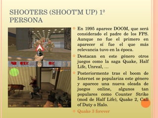 SHOOTERS (SHOOT’M UP) 1ª PERSONA En 1995 aparece DOOM, que será considerado el padre de los FPS. Aunque no fue el primero en aparecer sí fue el que más relevancia tuvo en la época.  Destacan en este género otros juegos como la saga Quake, Half Life, Unreal, … Posteriormente tras el boom de Internet se populariza este género y aparece una nueva oleada de juegos online, algunos tan populares como Counter Strike (mod de Half Life), Quake 2, Call of Duty o Halo. Quake 3 forever 