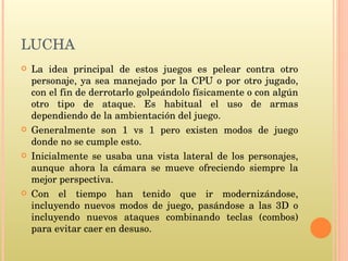 LUCHA La idea principal de estos juegos es pelear contra otro personaje, ya sea manejado por la CPU o por otro jugado, con el fin de derrotarlo golpeándolo físicamente o con algún otro tipo de ataque. Es habitual el uso de armas dependiendo de la ambientación del juego. Generalmente son 1 vs 1 pero existen modos de juego donde no se cumple esto. Inicialmente se usaba una vista lateral de los personajes, aunque ahora la cámara se mueve ofreciendo siempre la mejor perspectiva. Con el tiempo han tenido que ir modernizándose, incluyendo nuevos modos de juego, pasándose a las 3D o incluyendo nuevos ataques combinando teclas (combos) para evitar caer en desuso. 