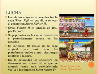 LUCHA Uno de los mayores exponentes fue la saga  Street Fighter,  que dio a conocer el género con  Street Fighter II . Street Fighter II  es lanzado en 1991 por Capcom. Se populariza en las salas recreativas y posteriormente arrasa en las consolas. Se lanzaron 12 títulos de la saga original para casi todas las plataformas unidos a múltiples juegos relativos a la saga. En la actualidad se encuentra en desarrollo un nuevo titulo que se anuncia como una revolucionaria vuelta a los orígenes:  Street fighter IV Street fighter video Street Fighter flash 