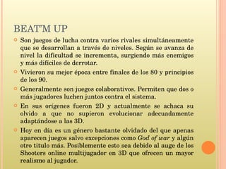 BEAT’M UP  Son juegos de lucha contra varios rivales simultáneamente que se desarrollan a través de niveles. Según se avanza de nivel la dificultad se incrementa, surgiendo más enemigos y más difíciles de derrotar. Vivieron su mejor época entre finales de los 80 y principios de los 90.  Generalmente son juegos colaborativos. Permiten que dos o más jugadores luchen juntos contra el sistema.  En sus orígenes fueron 2D y actualmente se achaca su olvido a que no supieron evolucionar adecuadamente adaptándose a las 3D. Hoy en día es un género bastante olvidado del que apenas aparecen juegos salvo excepciones como  God of war  y algún otro titulo más. Posiblemente esto sea debido al auge de los Shooters online multijugador en 3D que ofrecen un mayor realismo al jugador.  