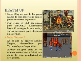 BEAT’M UP  Metal Slug es uno de los pocos juegos de este género que aún se puede encontrar hoy en día. Fue creado en 1996 por Nazca para NEOGEO. Aparecieron hasta 13 entregas de esta serie y varias versiones para distintas plataformas. Metal Slug movil En el año 87 aparece Double Dragon, desarrollado por Technos Japan Corporation.  Alcanzó un gran éxito en los salones recreativos e inició una etapa de gran popularidad de este género. 
