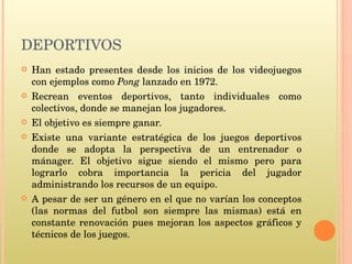 DEPORTIVOS Han estado presentes desde los inicios de los videojuegos con ejemplos como  Pong  lanzado en 1972. Recrean eventos deportivos, tanto individuales como colectivos, donde se manejan los jugadores. El objetivo es siempre ganar. Existe una variante estratégica de los juegos deportivos donde se adopta la perspectiva de un entrenador o mánager. El objetivo sigue siendo el mismo pero para lograrlo cobra importancia la pericia del jugador administrando los recursos de un equipo. A pesar de ser un género en el que no varían los conceptos (las normas del futbol son siempre las mismas) está en constante renovación pues mejoran los aspectos gráficos y técnicos de los juegos. 