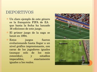 DEPORTIVOS Un claro ejemplo de este género es la franquicia FIFA de EA  que hasta la fecha ha lanzado 16 ediciones de este juego. El primer juego de la saga se lanzó en 1994.  Estos juegos fueron evolucionando hasta llegar a un nivel gráfico impresionante, con caras de los jugadores iguales (aunque solo de los más conocidos), y estadios impecables, exactamente iguales a los reales.  