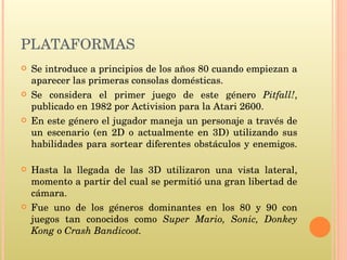 PLATAFORMAS Se introduce a principios de los años 80 cuando empiezan a aparecer las primeras consolas domésticas.  Se considera el primer juego de este género  Pitfall! , publicado en 1982 por Activision para la Atari 2600.  En este género el jugador maneja un personaje a través de un escenario (en 2D o actualmente en 3D) utilizando sus habilidades para sortear diferentes obstáculos y enemigos. Hasta la llegada de las 3D utilizaron una vista lateral, momento a partir del cual se permitió una gran libertad de cámara. Fue uno de los géneros dominantes en los 80 y 90 con juegos tan conocidos como  Super Mario,   Sonic, Donkey Kong  o  Crash Bandicoot. 