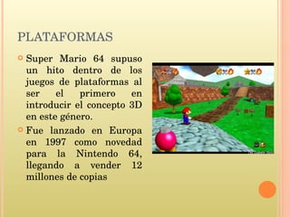 PLATAFORMAS Super Mario 64 supuso un hito dentro de los juegos de plataformas al ser el primero en introducir el concepto 3D en este género. Fue lanzado en Europa en 1997 como novedad para la Nintendo 64, llegando a vender 12 millones de copias 