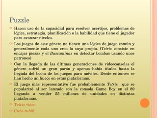 Puzzle Hacen uso de la capacidad para resolver acertijos, problemas de lógica, estrategia, planificación o la habilidad que tiene el jugador para avanzar niveles. Los juegos de este género no tienen una lógica de juego común y generalmente cada uno crea la suya propia. ( Tetris  consiste en encajar piezas y el  Buscaminas  en detectar bombas usando unos patrones) Con la llegada de las últimas generaciones de videoconsolas el género sufrió un gran parón y apenas había títulos hasta la llegada del boom de los juegos para móviles. Desde entonces se han hecho un hueco en estas plataformas. El juego más representativo fue probablemente  Tetris  que se popularizó al ser lanzado con la consola Game Boy en el 89 llegando a vender 55 millones de unidades en distintas plataformas. Tetris video Cubo rubik 