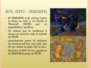 ROL (RPG) - MMORPG El MMORPG más exitoso hasta la fecha ha sido (y es) World of Warcraft (WOW) por su jugabilidad y gráficos. Se estima que se tardarían 2 meses en recorrer todo el mundo de WOW. Actualmente posee 10 millones de cuentas activas, por cada una de las cuales se paga 12€ al mes. Entorno al 60% de los jugadores de MMORPG juega al WOW. 