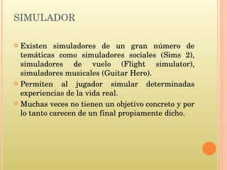 SIMULADOR Existen simuladores de un gran número de temáticas como simuladores sociales (Sims 2), simuladores de vuelo (Flight simulator), simuladores musicales (Guitar Hero). Permiten al jugador simular determinadas experiencias de la vida real. Muchas veces no tienen un objetivo concreto y por lo tanto carecen de un final propiamente dicho.  