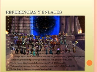 REFERENCIAS http://es.wikipedia.org/wiki/G%C3%A9nero_de_videojuegos http://indicelatino.com/juegos/historia/recreativas/ http://www.ojgames.com/ http://www.meristation.com/ http://www.vidaextra.com/ http://1up.com http://helektron.com/2007/10/04/listado-de-los-10-videojuegos-mas-vendidos-de-la-historia/ http://www.elotrolado.net/wiki REFERENCIAS Y ENLACES http://es.wikipedia.org/wiki/G%C3%A9nero_de_videojuegos http://indicelatino.com/juegos/historia/recreativas/ http://www.ojgames.com/ http://www.meristation.com/ http://www.vidaextra.com/ http://1up.com http://helektron.com/2007/10/04/listado-de-los-10-videojuegos-mas-vendidos-de-la-historia/ http://www.elotrolado.net/wiki PACMAN video:  http://es.youtube.com/watch?v=thEIU4qwNM8 Street Fighter: Video SF 4: http://es.youtube.com/watch?v=AUHmTSJ7b-Q Video:  http://es.youtube.com/watch?v=8qibEW3q5Zs Juego: http://www.mofunzone.com/online_games/street_fighter_flash.shtml Metal Slug video: http://www.gametrailers.com/player/44547.html Tetris video: http://es.youtube.com/watch?v=F-D59joMqdo Video cocina conmigo: http://es.youtube.com/watch?v=OOiCuw2etRM Rubik: http://biboz.net/juegos/cubo-de-rubik/ 