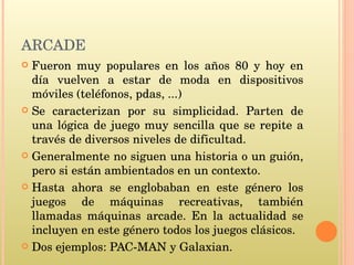 ARCADE Fueron muy populares en los años 80 y hoy en día vuelven a estar de moda en dispositivos móviles (teléfonos, pdas, ...) Se caracterizan por su simplicidad. Parten de una lógica de juego muy sencilla que se repite a través de diversos niveles de dificultad. Generalmente no siguen una historia o un guión, pero si están ambientados en un contexto.  Hasta ahora se englobaban en este género los juegos de máquinas recreativas, también llamadas máquinas arcade. En la actualidad se incluyen en este género todos los juegos clásicos. Dos ejemplos: PAC-MAN y Galaxian.  