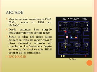 Uno de los más conocidos es PAC-MAN, creado en 1980 por NAMCO. Desde entonces han surgido múltiples versiones de este juego. Sigue la idea del típico juego arcade: se trata de comer cocos y otros elementos evitando ser comido por los fantasmas. Según se avanza de nivel es más difícil escapar de los fantasmas. PAC-MAN 3D Pac-Man ARCADE 