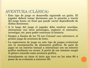 AVENTURA (CLÁSICA) Este tipo de juego se desarrolla siguiendo un guión. El jugador deberá tomar decisiones que lo guiarán a través del juego hasta un final que puede variar dependiendo de dichas decisiones.  A lo largo del juego el jugador debe resolver acertijos, interactuar con otros personajes, explorar el escenario, investigar, etc. para poder continuar la historia. Surgen a finales de los 70 con  Colossal cave adventure , el primer juego de aventura de texto. La experiencia de juego en este tipo de juegos evolucionó con la incorporación de elementos gráficos. Se pasó de jugar en un entorno textual a interactuar con un entorno gráfico mediante un cursor. A partir de ese instante surgió el género conocido como aventura gráfica.  Actualmente no tiene el éxito que tuvo en los años 90 a pesar de su evolución a entornos 3D. 