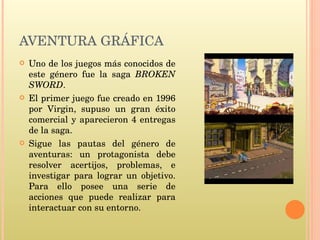 AVENTURA GRÁFICA Uno de los juegos más conocidos de este género fue la saga  BROKEN SWORD . El primer juego fue creado en 1996 por Virgin, supuso un gran éxito comercial y aparecieron 4 entregas de la saga. Sigue las pautas del género de aventuras: un protagonista debe resolver acertijos, problemas, e investigar para lograr un objetivo. Para ello posee una serie de acciones que puede realizar para interactuar con su entorno.  