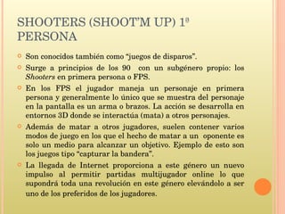 SHOOTERS (SHOOT’M UP) 1ª PERSONA Son conocidos también como “juegos de disparos”. Surge a principios de los 90  con un subgénero propio: los  Shooters  en primera persona o FPS. En los FPS el jugador maneja un personaje en primera persona y generalmente lo único que se muestra del personaje en la pantalla es un arma o brazos. La acción se desarrolla en entornos 3D donde se interactúa (mata) a otros personajes. Además de matar a otros jugadores, suelen contener varios modos de juego en los que el hecho de matar a un  oponente es solo un medio para alcanzar un objetivo. Ejemplo de esto son los juegos tipo “capturar la bandera”.  La llegada de Internet proporciona a este género un nuevo impulso al permitir partidas multijugador online lo que supondrá toda una revolución en este género elevándolo a ser uno de los preferidos de los jugadores.  