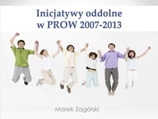 Inicjatywy oddolne
w PROW 2007-2013




   Marek Zagórski
 