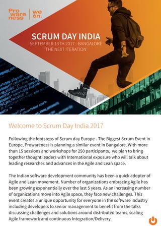 Welcome to Scrum Day India 2017
Following the footsteps of Scrum day Europe - The Biggest Scrum Event in
Europe, Prowareness is planning a similar event in Bangalore. With more
than 15 sessions and workshops for 250 participants, we plan to bring
together thought leaders with International exposure who will talk about
leading researches and advances in the Agile and Lean space.
The Indian software development community has been a quick adopter of
Agile and Lean movement. Number of organizations embracing Agile has
been growing exponentially over the last 5 years. As an increasing number
of organizations move into Agile space, they face new challenges. This
event creates a unique opportunity for everyone in the software industry
including developers to senior management to benefit from the talks
discussing challenges and solutions around distributed teams, scaling
Agile framework and continuous Integration/Delivery.
 