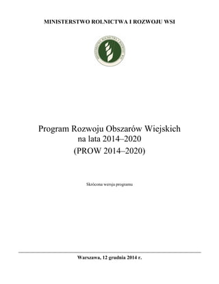 MINISTERSTWO ROLNICTWA I ROZWOJU WSI 
Program Rozwoju Obszarów Wiejskich na lata 2014–2020 
(PROW 2014–2020) 
Skrócona wersja programu 
Warszawa, 12 grudnia 2014 r.  