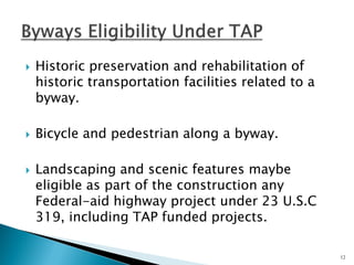 Historic preservation and rehabilitation of historic transportation facilities related to a byway. 
Bicycle and pedestrian along a byway. 
Landscaping and scenic features maybe eligible as part of the construction any Federal-aid highway project under 23 U.S.C 319, including TAP funded projects. 
12  