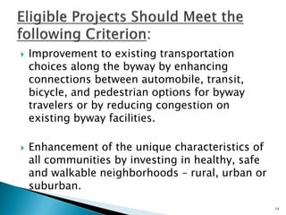 Improvement to existing transportation choices along the byway by enhancing connections between automobile, transit, bicycle, and pedestrian options for byway travelers or by reducing congestion on existing byway facilities. 
Enhancement of the unique characteristics of all communities by investing in healthy, safe and walkable neighborhoods – rural, urban or suburban. 
14  
