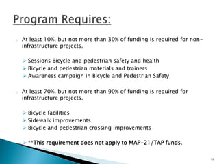 oAt least 10%, but not more than 30% of funding is required for non- infrastructure projects. 
Sessions Bicycle and pedestrian safety and health 
Bicycle and pedestrian materials and trainers 
Awareness campaign in Bicycle and Pedestrian Safety 
oAt least 70%, but not more than 90% of funding is required for infrastructure projects. 
Bicycle facilities 
Sidewalk improvements 
Bicycle and pedestrian crossing improvements 
**This requirement does not apply to MAP-21/TAP funds. 
19  