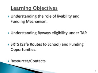 Understanding the role of livability and Funding Mechanism. 
Understanding Byways eligibility under TAP. 
SRTS (Safe Routes to School) and Funding Opportunities. 
Resources/Contacts. 
2  