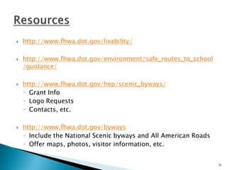 http://www.fhwa.dot.gov/livability/ 
http://www.fhwa.dot.gov/environment/safe_routes_to_school/guidance/ 
http://www.fhwa.dot.gov/hep/scenic_byways/ 
◦Grant Info 
◦Logo Requests 
◦Contacts, etc. 
http://www.fhwa.dot.gov/byways 
◦Include the National Scenic byways and All American Roads 
◦Offer maps, photos, visitor information, etc. 
24  