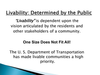 “Livability” is dependent upon the 
vision articulated by the residents and 
other stakeholders of a community. 
One Size Does Not Fit All! 
The U. S. Department of Transportation has made livable communities a high priority.  