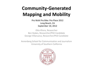 Community-Generated
Mapping and Mobility
          Pro Walk Pro Bike: Pro Place 2012
                  Long Beach, CA
                September 10, 2012
               Otto Khera, Researcher
      Ben Stokes, Researcher/PhD Candidate
   George Villanueva, Researcher/PhD Candidate

Annenberg School for Communication and Journalism
         University of Southern California
 