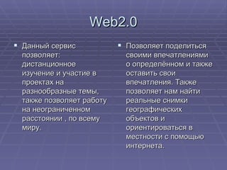 Web2.0 Данный сервис позволяет: дистанционное изучение и участие в проектах на разнообразные темы, также позволяет работу на неограниченном расстоянии , по всему миру. Позволяет поделиться своими впечатлениями о определённом и также оставить свои впечатления. Также позволяет нам найти реальные снимки географических объектов и ориентироваться в местности с помощью интернета. 