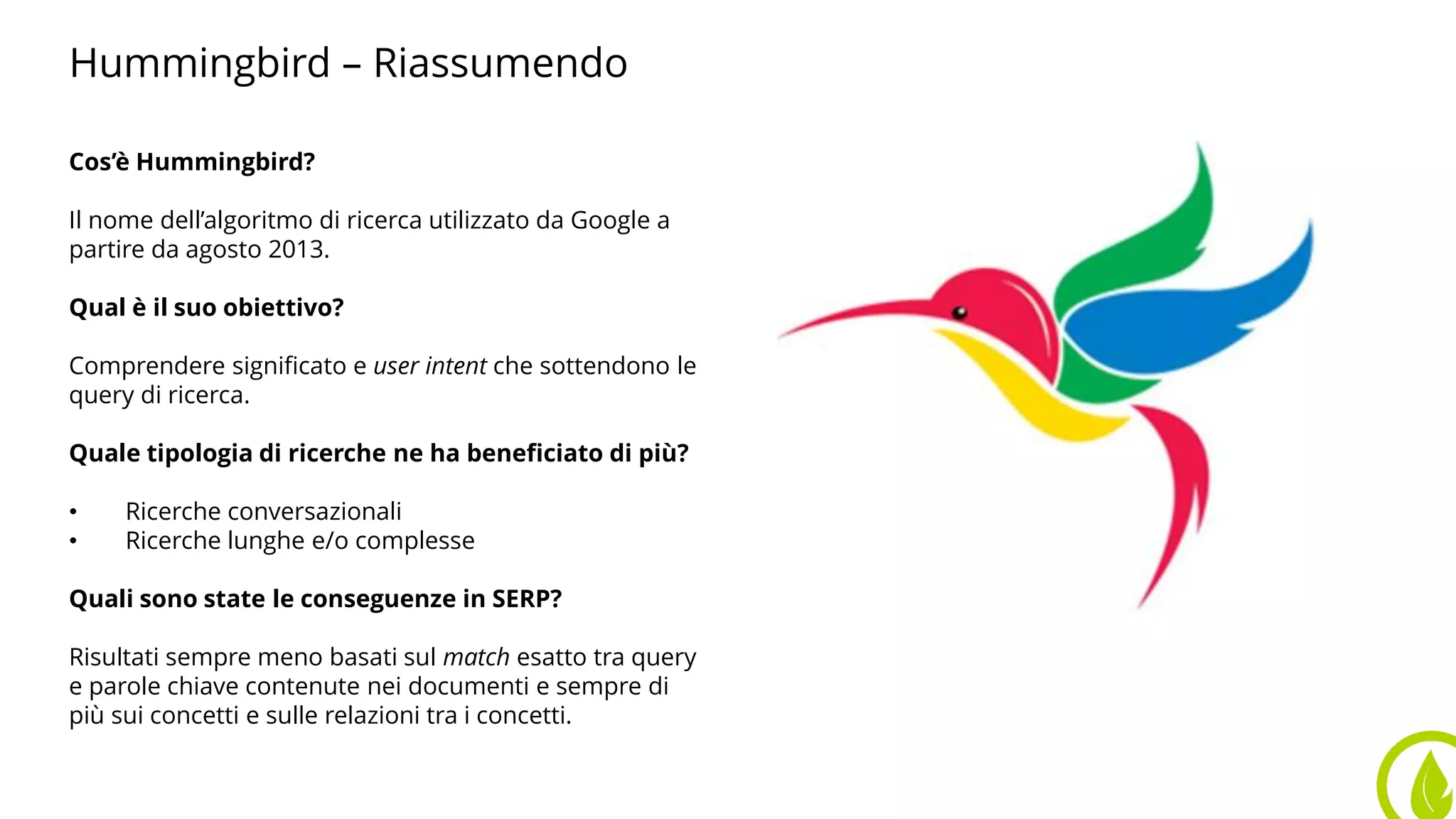 Hummingbird – Riassumendo
Cos’è Hummingbird?
Il nome dell’algoritmo di ricerca utilizzato da Google a
partire da agosto 2013.
Qual è il suo obiettivo?
Comprendere significato e user intent che sottendono le
query di ricerca.
Quale tipologia di ricerche ne ha beneficiato di più?
• Ricerche conversazionali
• Ricerche lunghe e/o complesse
Quali sono state le conseguenze in SERP?
Risultati sempre meno basati sul match esatto tra query
e parole chiave contenute nei documenti e sempre di
più sui concetti e sulle relazioni tra i concetti.
 