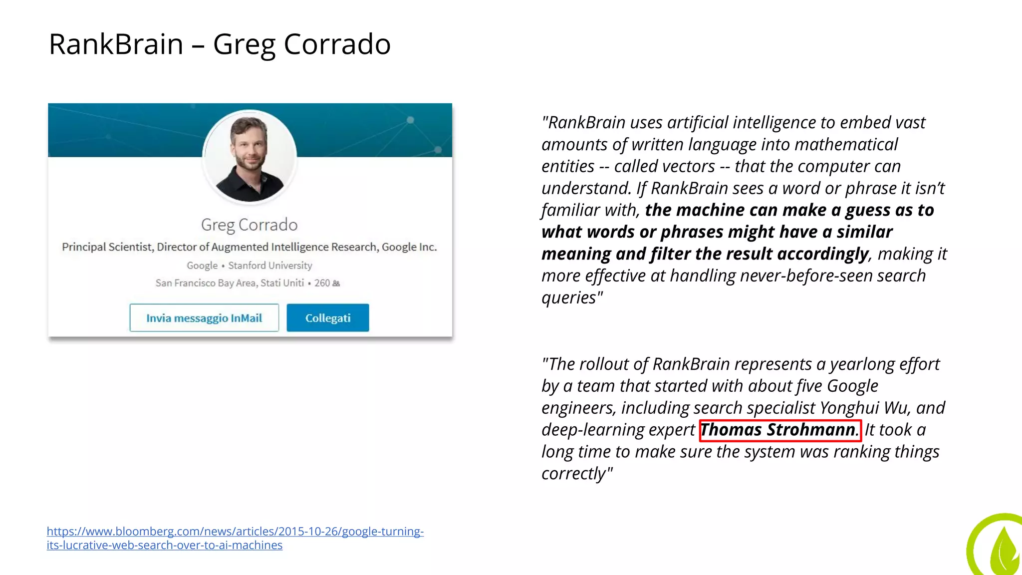 RankBrain – Greg Corrado
"RankBrain uses artificial intelligence to embed vast
amounts of written language into mathematical
entities -- called vectors -- that the computer can
understand. If RankBrain sees a word or phrase it isn’t
familiar with, the machine can make a guess as to
what words or phrases might have a similar
meaning and filter the result accordingly, making it
more effective at handling never-before-seen search
queries"
"The rollout of RankBrain represents a yearlong effort
by a team that started with about five Google
engineers, including search specialist Yonghui Wu, and
deep-learning expert Thomas Strohmann. It took a
long time to make sure the system was ranking things
correctly"
https://www.bloomberg.com/news/articles/2015-10-26/google-turning-
its-lucrative-web-search-over-to-ai-machines
 