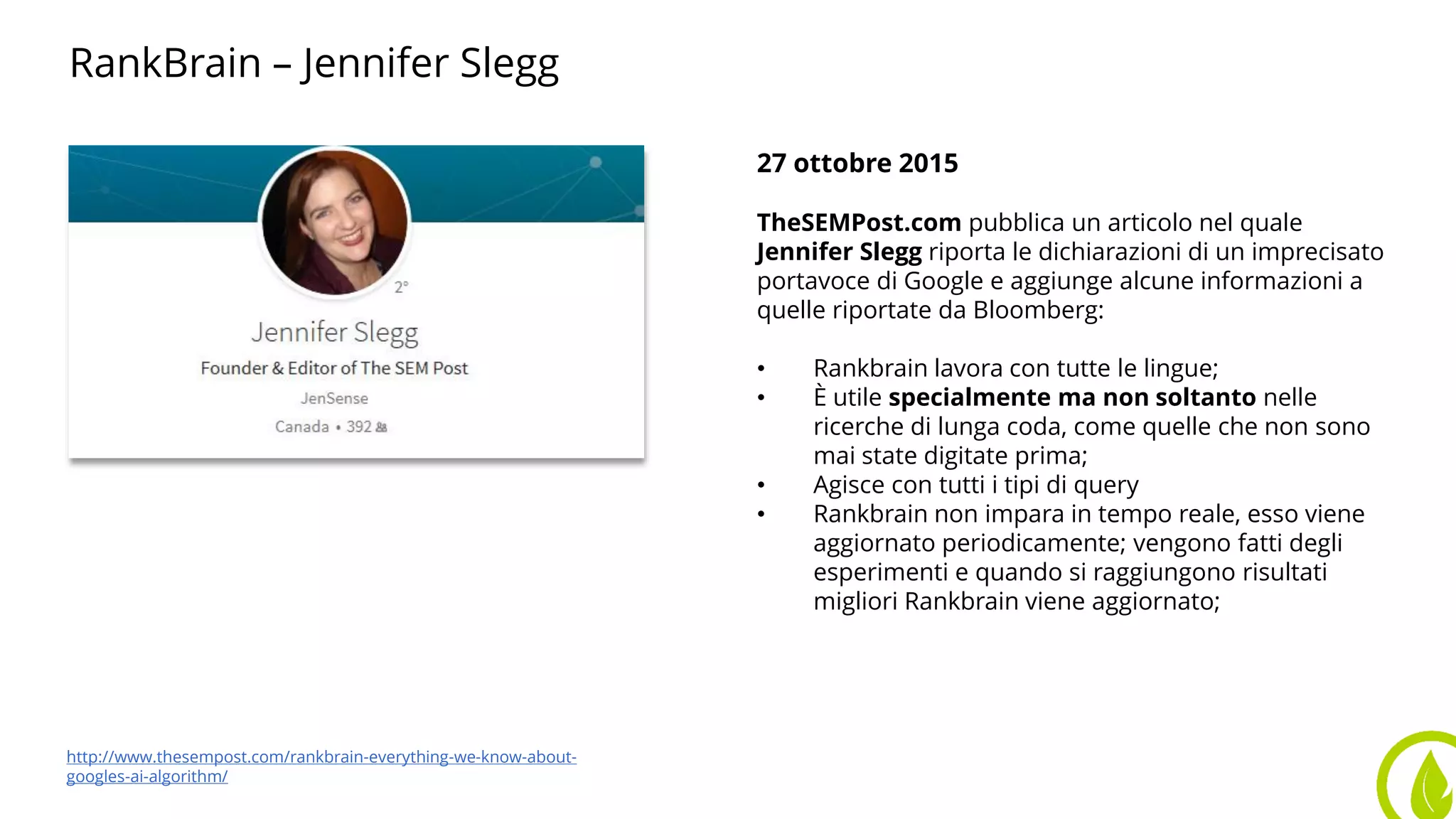 RankBrain – Jennifer Slegg
27 ottobre 2015
TheSEMPost.com pubblica un articolo nel quale
Jennifer Slegg riporta le dichiarazioni di un imprecisato
portavoce di Google e aggiunge alcune informazioni a
quelle riportate da Bloomberg:
• Rankbrain lavora con tutte le lingue;
• È utile specialmente ma non soltanto nelle
ricerche di lunga coda, come quelle che non sono
mai state digitate prima;
• Agisce con tutti i tipi di query
• Rankbrain non impara in tempo reale, esso viene
aggiornato periodicamente; vengono fatti degli
esperimenti e quando si raggiungono risultati
migliori Rankbrain viene aggiornato;
http://www.thesempost.com/rankbrain-everything-we-know-about-
googles-ai-algorithm/
 